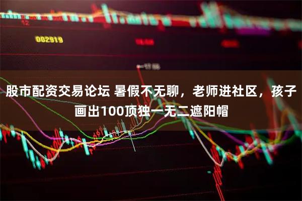 股市配资交易论坛 暑假不无聊，老师进社区，孩子画出100顶独一无二遮阳帽