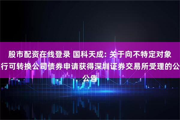 股市配资在线登录 国科天成: 关于向不特定对象发行可转换公司债券申请获得深圳证券交易所受理的公告