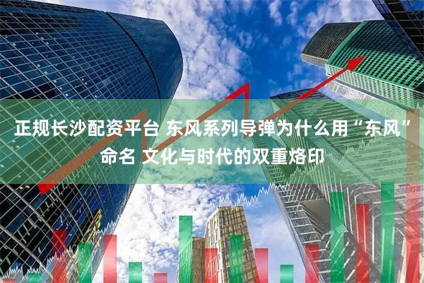 正规长沙配资平台 东风系列导弹为什么用“东风”命名 文化与时代的双重烙印