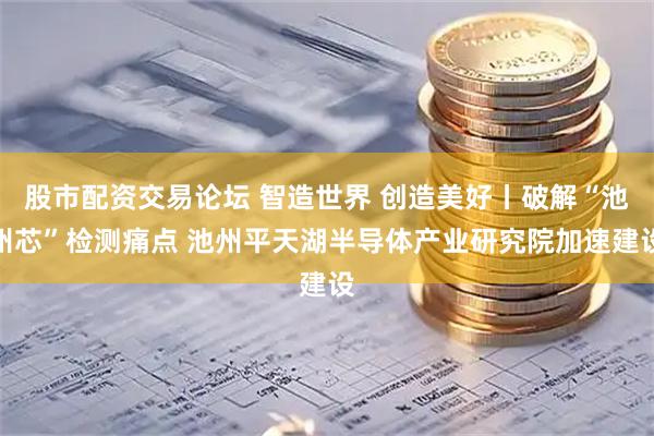 股市配资交易论坛 智造世界 创造美好丨破解“池州芯”检测痛点 池州平天湖半导体产业研究院加速建设