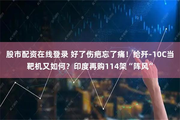 股市配资在线登录 好了伤疤忘了痛！给歼-10C当靶机又如何？印度再购114架“阵风”