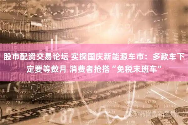 股市配资交易论坛 实探国庆新能源车市：多款车下定要等数月 消费者抢搭“免税末班车”