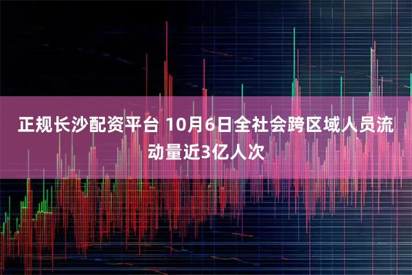 正规长沙配资平台 10月6日全社会跨区域人员流动量近3亿人次