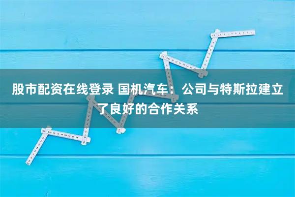股市配资在线登录 国机汽车：公司与特斯拉建立了良好的合作关系
