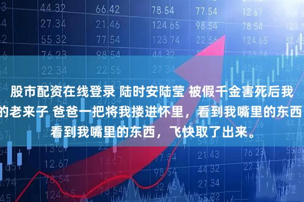 股市配资在线登录 陆时安陆莹 被假千金害死后我投胎成豪门爹妈的老来子 爸爸一把将我搂进怀里，看到我嘴里的东西，飞快取了出来。